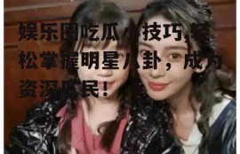 娱乐圈吃瓜小技巧,轻松掌握明星八卦，成为资深瓜民！