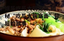 娱乐吃瓜大碗宽面,揭秘“吃瓜大碗宽面”背后的故事