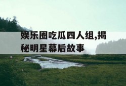娱乐圈吃瓜四人组,揭秘明星幕后故事