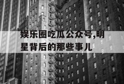 娱乐圈吃瓜公众号,明星背后的那些事儿