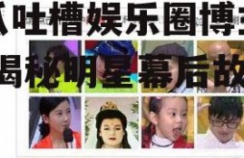 吃瓜吐槽娱乐圈博主视频,揭秘明星幕后故事