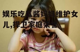 娱乐吃瓜酱妈妈维护女儿,捍卫家庭荣誉