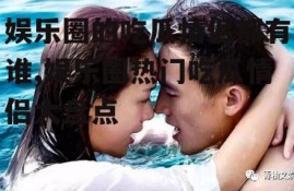 娱乐圈的吃瓜情侣都有谁,娱乐圈热门吃瓜情侣大盘点