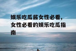 娱乐吃瓜酱女性必看,女性必看的娱乐吃瓜指南