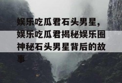 娱乐吃瓜君石头男星,娱乐吃瓜君揭秘娱乐圈神秘石头男星背后的故事