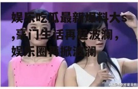 娱乐吃瓜最新爆料大s,豪门生活再起波澜，娱乐圈再掀波澜
