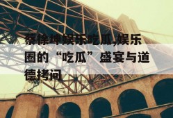 蔡徐坤娱乐吃瓜,娱乐圈的“吃瓜”盛宴与道德拷问