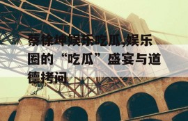 蔡徐坤娱乐吃瓜,娱乐圈的“吃瓜”盛宴与道德拷问