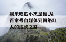 娱乐吃瓜小杰是谁,从百家号自媒体到网络红人的成长之路