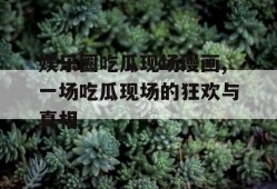 娱乐圈吃瓜现场漫画,一场吃瓜现场的狂欢与真相