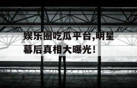 娱乐圈吃瓜平台,明星幕后真相大曝光！