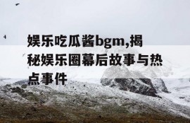 娱乐吃瓜酱bgm,揭秘娱乐圈幕后故事与热点事件