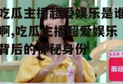 吃瓜主播超爱娱乐是谁啊,吃瓜主播超爱娱乐背后的神秘身份