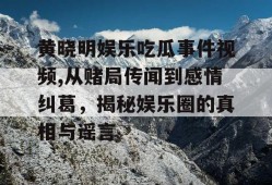 黄晓明娱乐吃瓜事件视频,从赌局传闻到感情纠葛，揭秘娱乐圈的真相与谣言