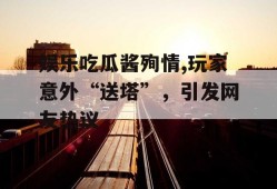 娱乐吃瓜酱殉情,玩家意外“送塔”，引发网友热议