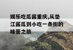 娱乐吃瓜酱重庆,从垫江酱瓜到小吃一条街的味蕾之旅