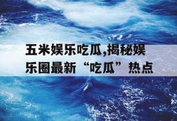五米娱乐吃瓜,揭秘娱乐圈最新“吃瓜”热点