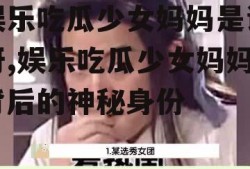 娱乐吃瓜少女妈妈是谁呀,娱乐吃瓜少女妈妈背后的神秘身份