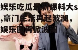 娱乐吃瓜最新爆料大s,豪门生活再起波澜，娱乐圈再掀波澜