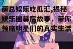 萌总娱乐吃瓜汇,揭秘娱乐圈幕后故事，带你领略明星们的真实生活