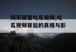娱乐圈里吃瓜视频,吃瓜视频背后的真相与影响