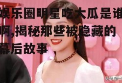 娱乐圈明星吃大瓜是谁啊,揭秘那些被隐藏的幕后故事