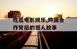 吃瓜电影娱乐,跨国合作背后的感人故事