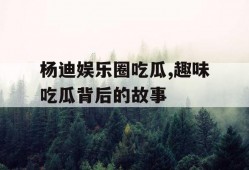 杨迪娱乐圈吃瓜,趣味吃瓜背后的故事