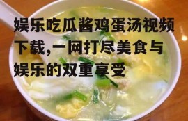 娱乐吃瓜酱鸡蛋汤视频下载,一网打尽美食与娱乐的双重享受