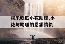 娱乐吃瓜小花助理,小花与助理的恩怨情仇
