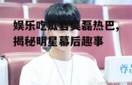 娱乐吃瓜君吴磊热巴,揭秘明星幕后趣事