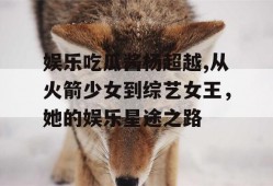 娱乐吃瓜酱杨超越,从火箭少女到综艺女王，她的娱乐星途之路