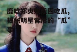 鹿晗郑爽娱乐圈吃瓜,揭秘明星背后的“瓜”事