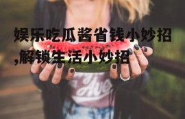 娱乐吃瓜酱省钱小妙招,解锁生活小妙招
