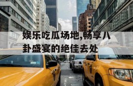 娱乐吃瓜场地,畅享八卦盛宴的绝佳去处