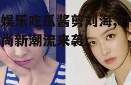 娱乐吃瓜酱剪刘海,时尚新潮流来袭