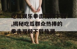 吃瓜娱乐拳击视频下载,揭秘吃瓜群众热捧的拳击视频下载热潮