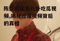 陈立农娱乐八卦吃瓜视频,揭秘吃瓜视频背后的真相