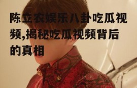 陈立农娱乐八卦吃瓜视频,揭秘吃瓜视频背后的真相