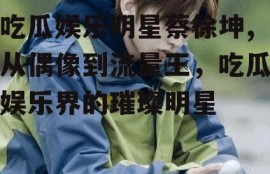 吃瓜娱乐明星蔡徐坤,从偶像到流量王，吃瓜娱乐界的璀璨明星