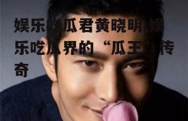 娱乐吃瓜君黄晓明,娱乐吃瓜界的“瓜王”传奇