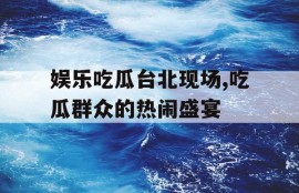 娱乐吃瓜台北现场,吃瓜群众的热闹盛宴