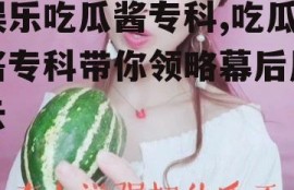 娱乐吃瓜酱专科,吃瓜酱专科带你领略幕后风云