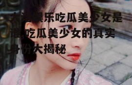 大话娱乐吃瓜美少女是谁,吃瓜美少女的真实身份大揭秘