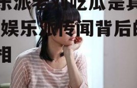 娱乐派老刘吃瓜是真的吗,娱乐派传闻背后的真相