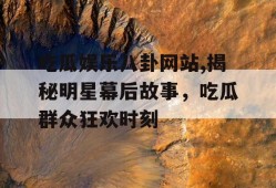 吃瓜娱乐八卦网站,揭秘明星幕后故事，吃瓜群众狂欢时刻