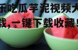 娱乐吃瓜芋泥视频大全下载,一键下载收藏！