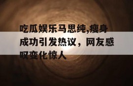 吃瓜娱乐马思纯,瘦身成功引发热议，网友感叹变化惊人