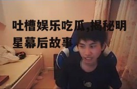 吐槽娱乐吃瓜,揭秘明星幕后故事