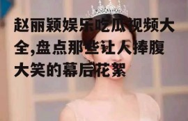 赵丽颖娱乐吃瓜视频大全,盘点那些让人捧腹大笑的幕后花絮